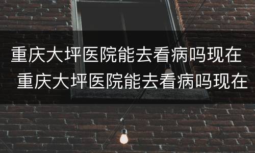 重庆大坪医院能去看病吗现在 重庆大坪医院能去看病吗现在能去吗