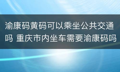 渝康码黄码可以乘坐公共交通吗 重庆市内坐车需要渝康码吗