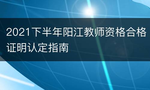 2021下半年阳江教师资格合格证明认定指南