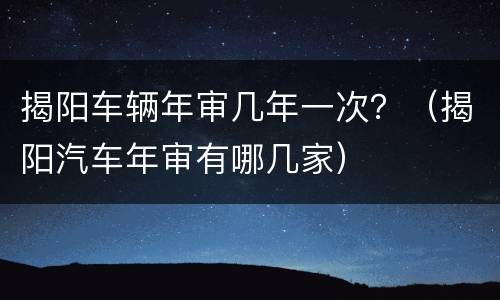 揭阳车辆年审几年一次？（揭阳汽车年审有哪几家）