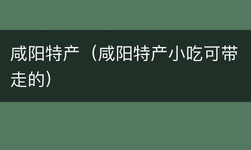 咸阳特产（咸阳特产小吃可带走的）