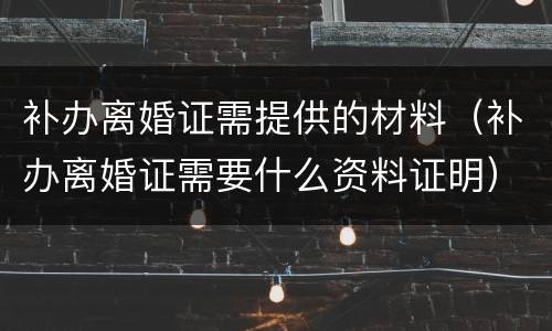 补办离婚证需提供的材料（补办离婚证需要什么资料证明）