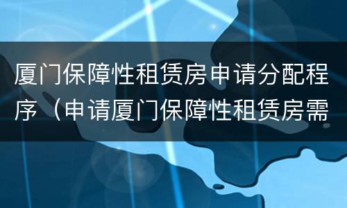 厦门保障性租赁房申请分配程序（申请厦门保障性租赁房需要什么条件）
