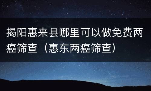 揭阳惠来县哪里可以做免费两癌筛查（惠东两癌筛查）