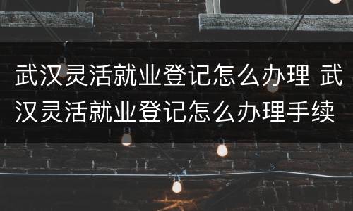 武汉灵活就业登记怎么办理 武汉灵活就业登记怎么办理手续
