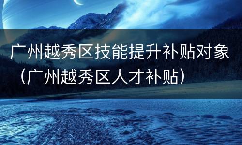 广州越秀区技能提升补贴对象（广州越秀区人才补贴）