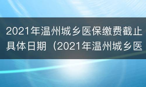 2021年温州城乡医保缴费截止具体日期（2021年温州城乡医保缴费截止具体日期是多少）