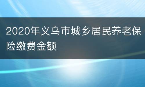 2020年义乌市城乡居民养老保险缴费金额