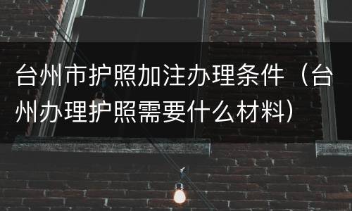 台州市护照加注办理条件（台州办理护照需要什么材料）