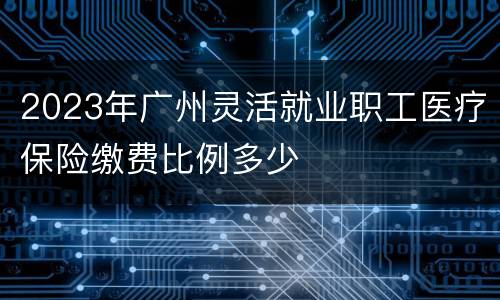 2023年广州灵活就业职工医疗保险缴费比例多少