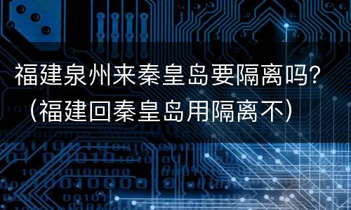 福建泉州来秦皇岛要隔离吗？（福建回秦皇岛用隔离不）