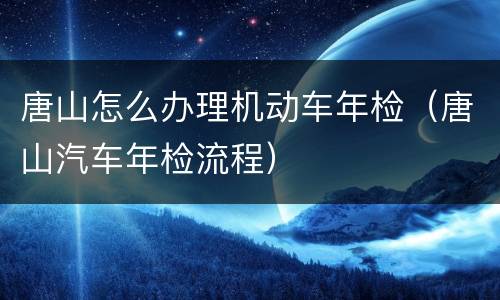 唐山怎么办理机动车年检（唐山汽车年检流程）