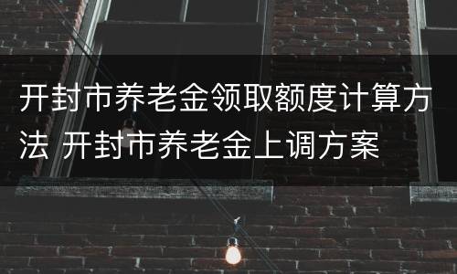 开封市养老金领取额度计算方法 开封市养老金上调方案