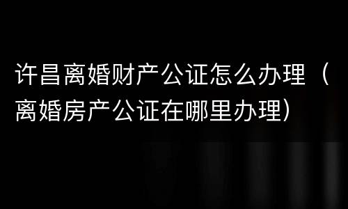 许昌离婚财产公证怎么办理（离婚房产公证在哪里办理）