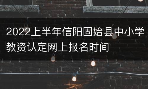 2022上半年信阳固始县中小学教资认定网上报名时间