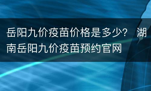 岳阳九价疫苗价格是多少？ 湖南岳阳九价疫苗预约官网