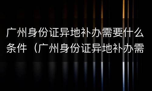 广州身份证异地补办需要什么条件（广州身份证异地补办需要什么条件和手续）