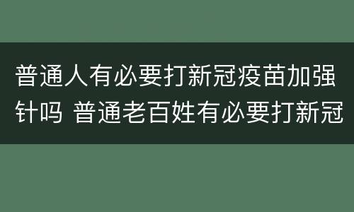 普通人有必要打新冠疫苗加强针吗 普通老百姓有必要打新冠疫苗加强针吗?