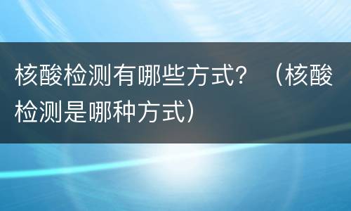核酸检测有哪些方式？（核酸检测是哪种方式）