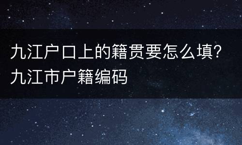 九江户口上的籍贯要怎么填? 九江市户籍编码