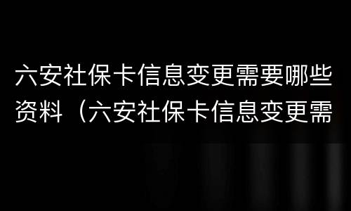 六安社保卡信息变更需要哪些资料（六安社保卡信息变更需要哪些资料呢）