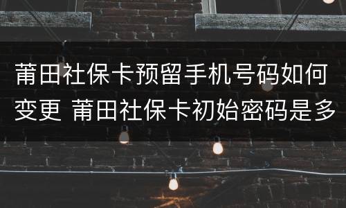 莆田社保卡预留手机号码如何变更 莆田社保卡初始密码是多少
