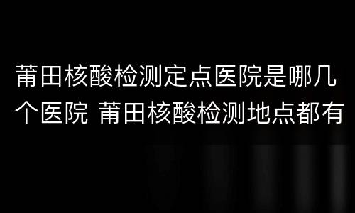 莆田核酸检测定点医院是哪几个医院 莆田核酸检测地点都有哪些地方