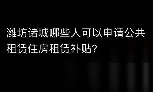 潍坊诸城哪些人可以申请公共租赁住房租赁补贴？