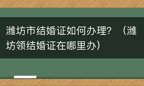 潍坊市结婚证如何办理？（潍坊领结婚证在哪里办）