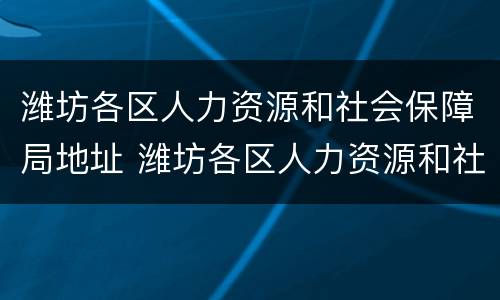 潍坊各区人力资源和社会保障局地址 潍坊各区人力资源和社会保障局地址电话