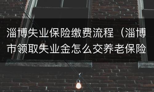 淄博失业保险缴费流程（淄博市领取失业金怎么交养老保险）