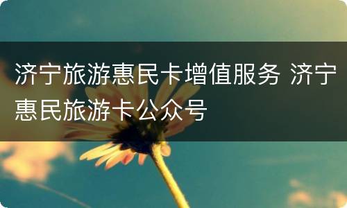 济宁旅游惠民卡增值服务 济宁惠民旅游卡公众号