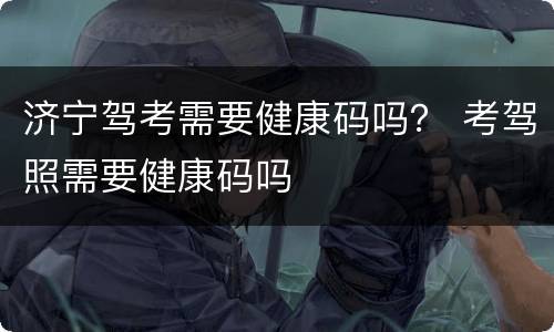 济宁驾考需要健康码吗？ 考驾照需要健康码吗