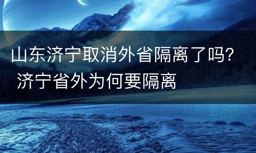 山东济宁取消外省隔离了吗？ 济宁省外为何要隔离