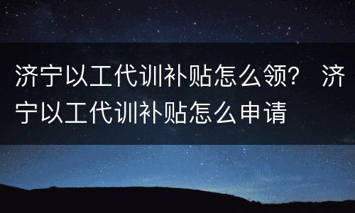 济宁以工代训补贴怎么领？ 济宁以工代训补贴怎么申请