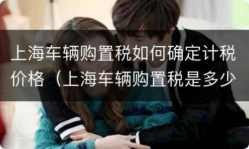 上海车辆购置税如何确定计税价格（上海车辆购置税是多少）