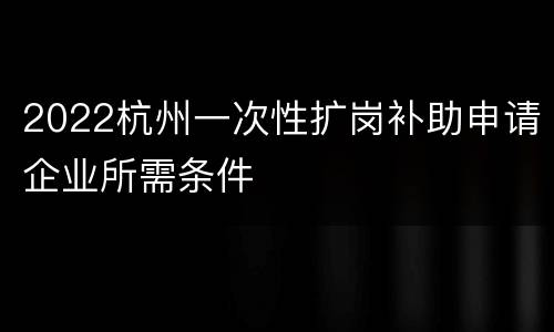 2022杭州一次性扩岗补助申请企业所需条件