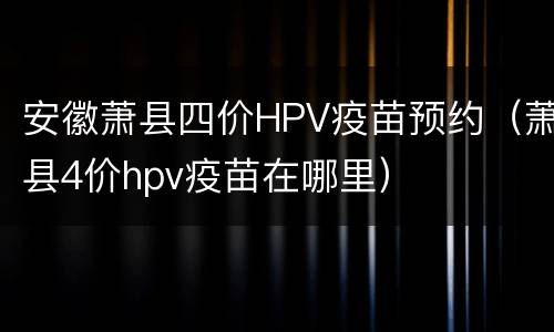 安徽萧县四价HPV疫苗预约（萧县4价hpv疫苗在哪里）