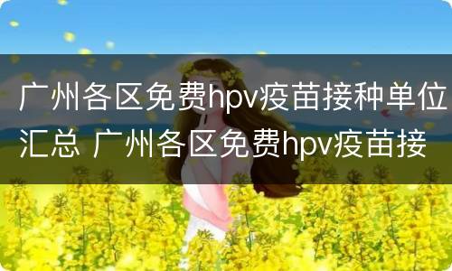 广州各区免费hpv疫苗接种单位汇总 广州各区免费hpv疫苗接种单位汇总表