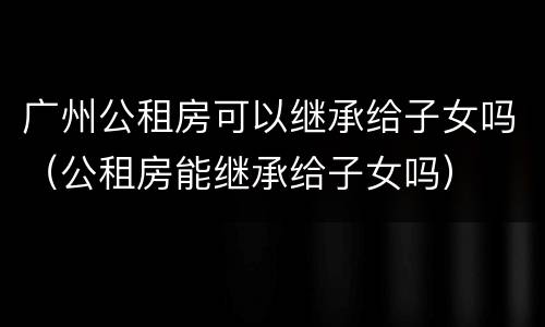 广州公租房可以继承给子女吗（公租房能继承给子女吗）