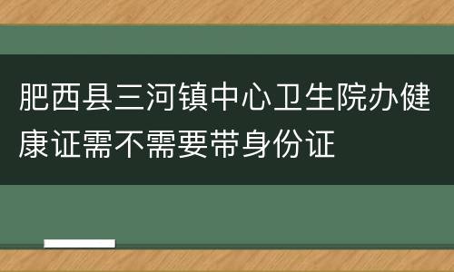 肥西县三河镇中心卫生院办健康证需不需要带身份证