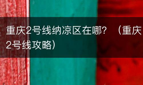重庆2号线纳凉区在哪？（重庆2号线攻略）