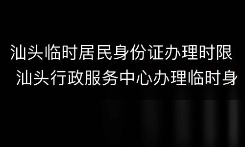汕头临时居民身份证办理时限 汕头行政服务中心办理临时身份证