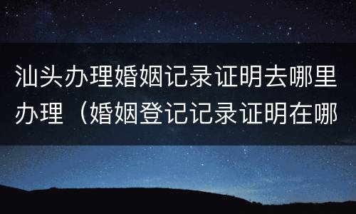 汕头办理婚姻记录证明去哪里办理（婚姻登记记录证明在哪里开）