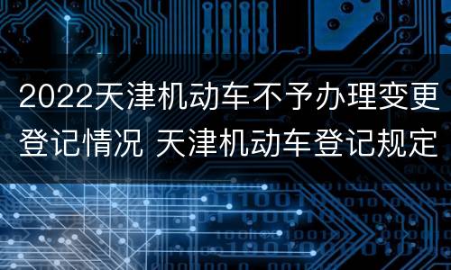 2022天津机动车不予办理变更登记情况 天津机动车登记规定