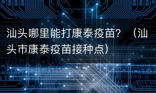 汕头哪里能打康泰疫苗？（汕头市康泰疫苗接种点）