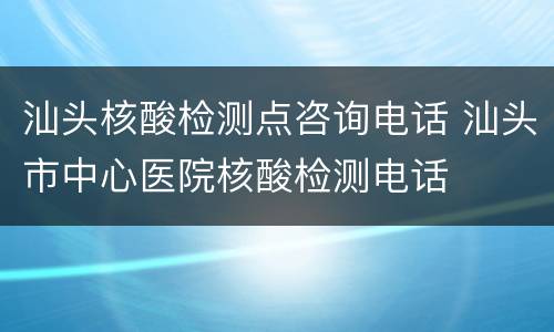 汕头核酸检测点咨询电话 汕头市中心医院核酸检测电话