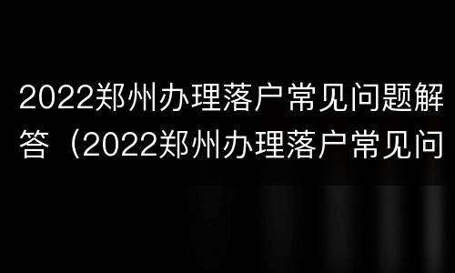 2022郑州办理落户常见问题解答（2022郑州办理落户常见问题解答大全）