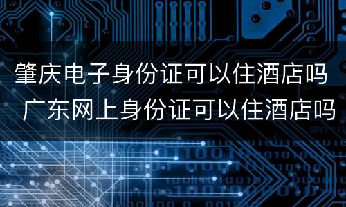 肇庆电子身份证可以住酒店吗 广东网上身份证可以住酒店吗