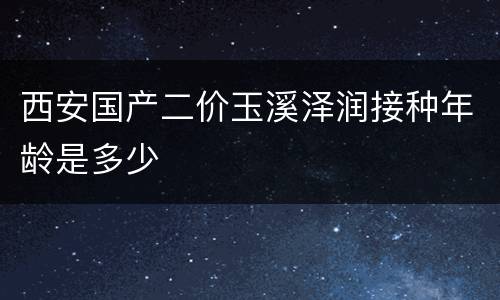 西安国产二价玉溪泽润接种年龄是多少